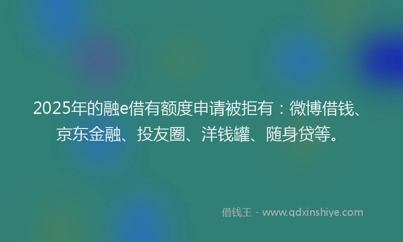 2025年的融e借有额度申请被拒有：微博借钱、京东金融、投友圈、洋钱罐、随身贷等。