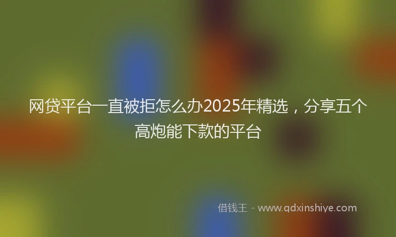 网贷平台一直被拒怎么办2025年精选，分享五个高炮能下款的平台