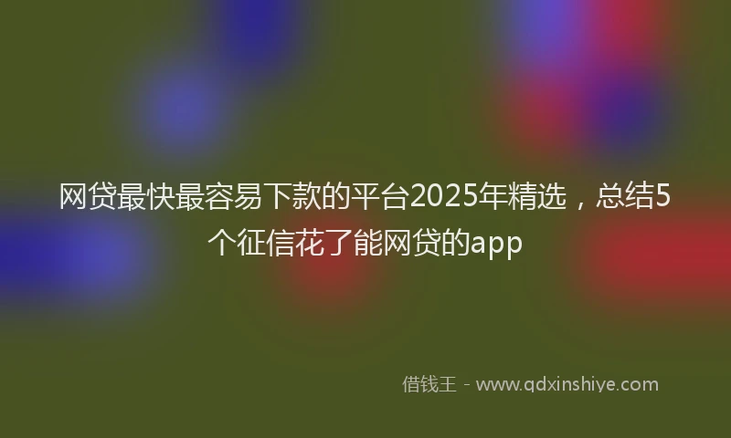 网贷最快最容易下款的平台2025年精选，总结5个征信花了能网贷的app