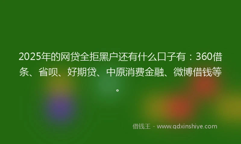 2025年的网贷全拒黑户还有什么口子有：360借条、省呗、好期贷、中原消费金融、微博借钱等。