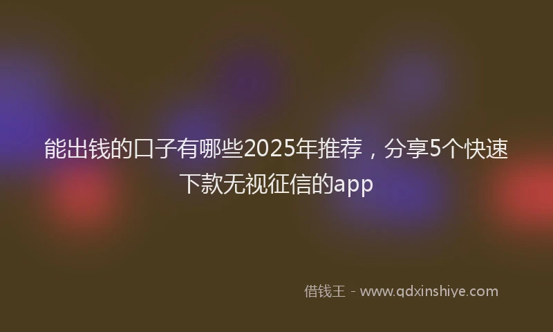 能出钱的口子有哪些2025年推荐，分享5个快速下款无视征信的app
