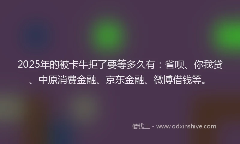 2025年的被卡牛拒了要等多久有：省呗、你我贷、中原消费金融、京东金融、微博借钱等。