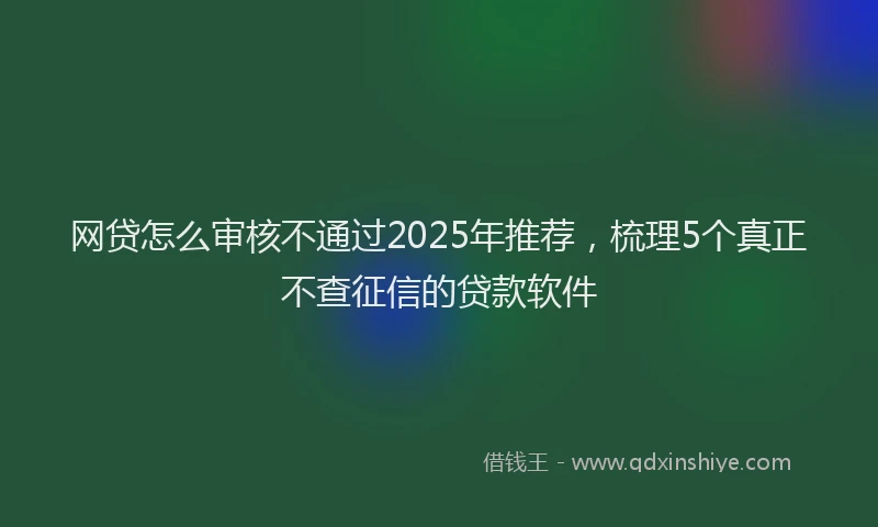 网贷怎么审核不通过2025年推荐，梳理5个真正不查征信的贷款软件