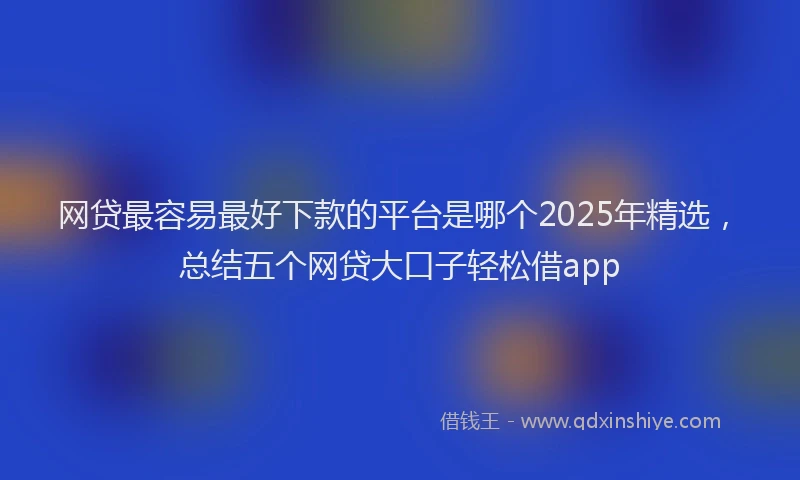 网贷最容易最好下款的平台是哪个2025年精选，总结五个网贷大口子轻松借app