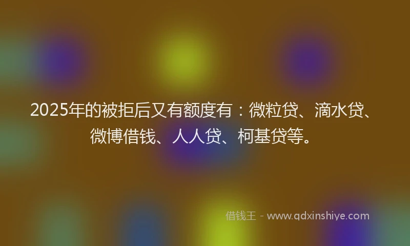 2025年的被拒后又有额度有：微粒贷、滴水贷、微博借钱、人人贷、柯基贷等。