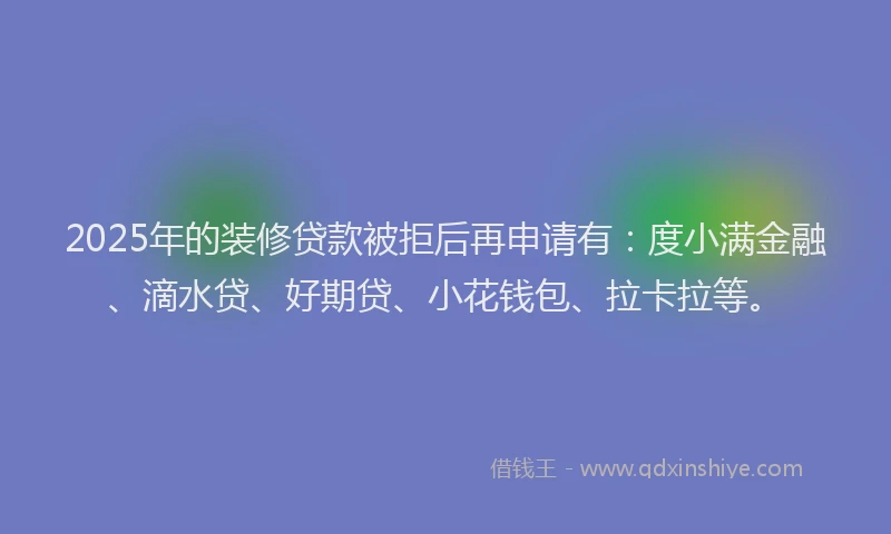 2025年的装修贷款被拒后再申请有：度小满金融、滴水贷、好期贷、小花钱包、拉卡拉等。