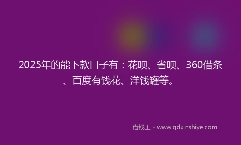 2025年的能下款口子有：花呗、省呗、360借条、百度有钱花、洋钱罐等。