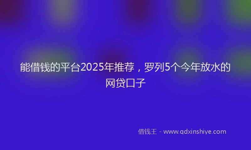 能借钱的平台2025年推荐，罗列5个今年放水的网贷口子