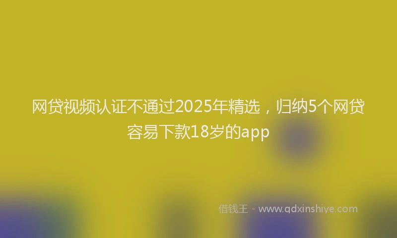 网贷视频认证不通过2025年精选，归纳5个网贷容易下款18岁的app