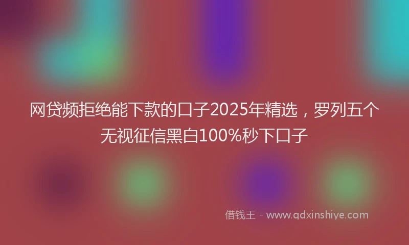 网贷频拒绝能下款的口子2025年精选，罗列五个无视征信黑白100%秒下口子