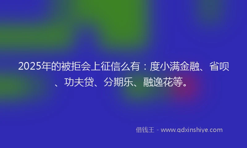 2025年的被拒会上征信么有：度小满金融、省呗、功夫贷、分期乐、融逸花等。