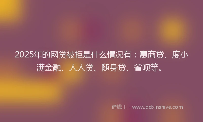 2025年的网贷被拒是什么情况有：惠商贷、度小满金融、人人贷、随身贷、省呗等。