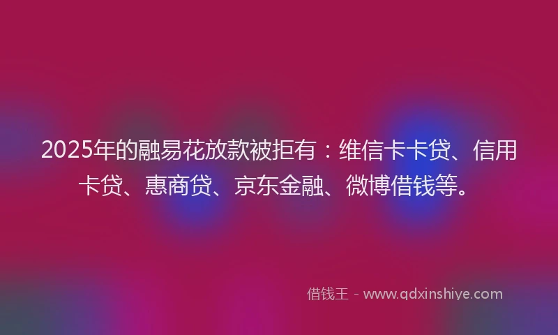 2025年的融易花放款被拒有：维信卡卡贷、信用卡贷、惠商贷、京东金融、微博借钱等。