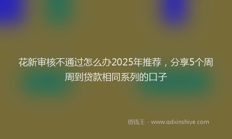 花新审核不通过怎么办2025年推荐，分享5个周周到贷款相同系列的口子