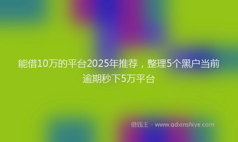 能借10万的平台2025年推荐，整理5个黑户当前逾期秒下5万平台