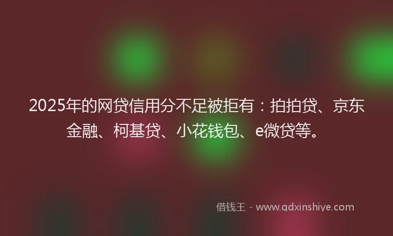 2025年的网贷信用分不足被拒有：拍拍贷、京东金融、柯基贷、小花钱包、e微贷等。