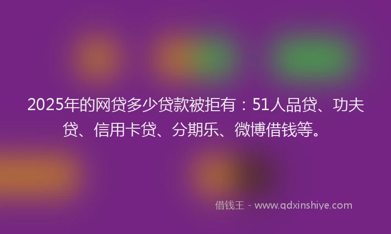 2025年的网贷多少贷款被拒有：51人品贷、功夫贷、信用卡贷、分期乐、微博借钱等。