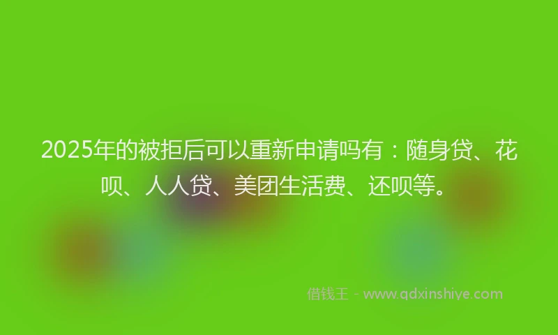 2025年的被拒后可以重新申请吗有：随身贷、花呗、人人贷、美团生活费、还呗等。