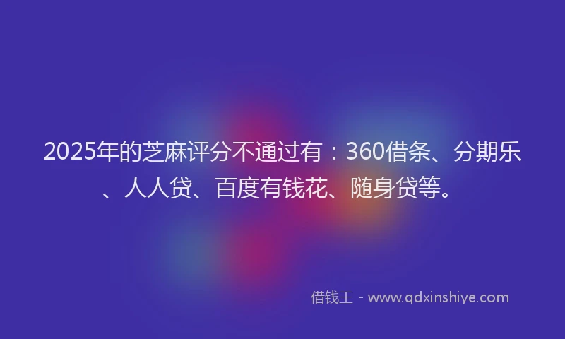 2025年的芝麻评分不通过有：360借条、分期乐、人人贷、百度有钱花、随身贷等。