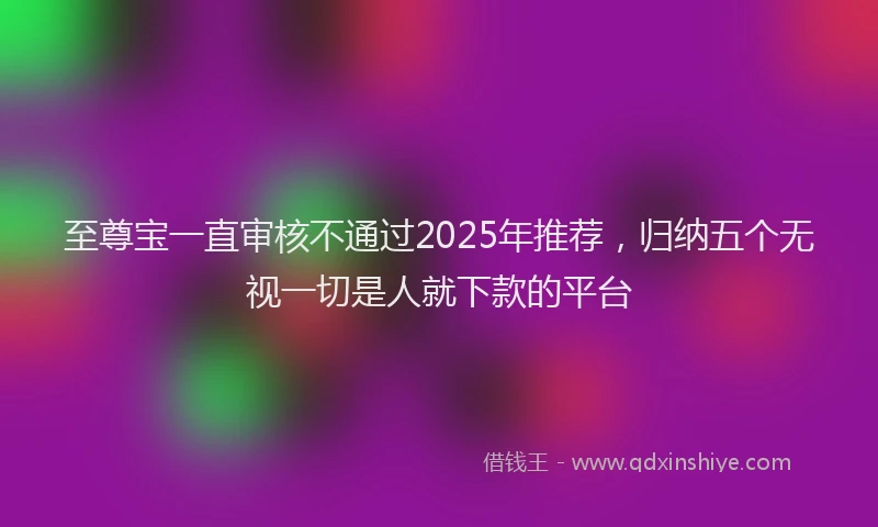 至尊宝一直审核不通过2025年推荐，归纳五个无视一切是人就下款的平台