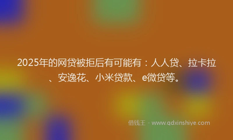 2025年的网贷被拒后有可能有：人人贷、拉卡拉、安逸花、小米贷款、e微贷等。