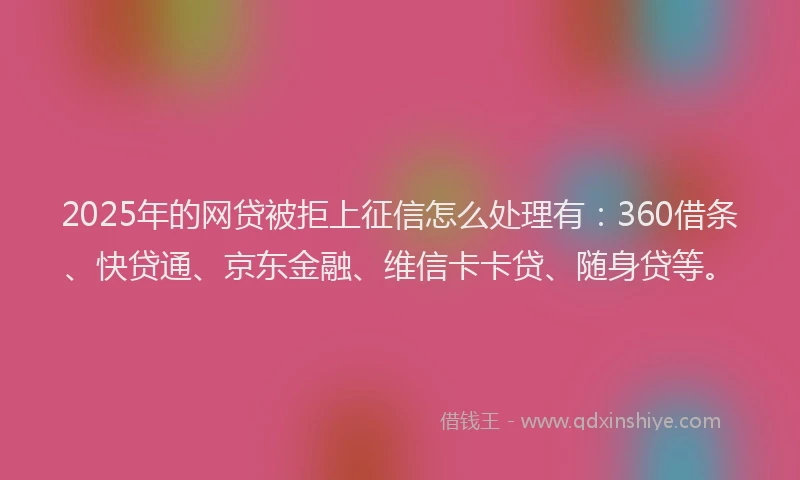 2025年的网贷被拒上征信怎么处理有：360借条、快贷通、京东金融、维信卡卡贷、随身贷等。