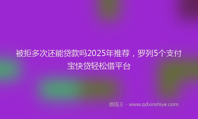 被拒多次还能贷款吗2025年推荐，罗列5个支付宝快贷轻松借平台