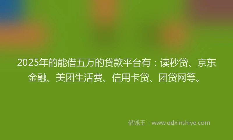 2025年的能借五万的贷款平台有：读秒贷、京东金融、美团生活费、信用卡贷、团贷网等。