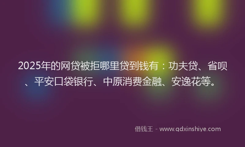 2025年的网贷被拒哪里贷到钱有：功夫贷、省呗、平安口袋银行、中原消费金融、安逸花等。