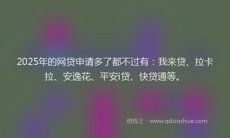 2025年的网贷申请多了都不过有：我来贷、拉卡拉、安逸花、平安i贷、快贷通等。