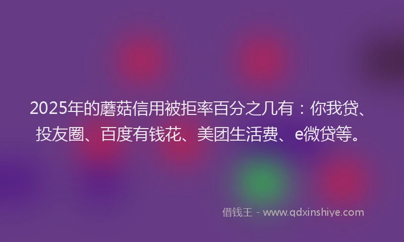 2025年的蘑菇信用被拒率百分之几有：你我贷、投友圈、百度有钱花、美团生活费、e微贷等。