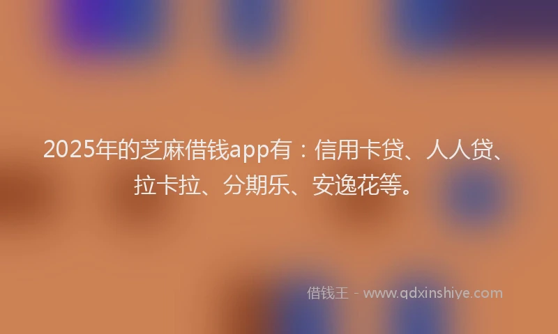 2025年的芝麻借钱app有：信用卡贷、人人贷、拉卡拉、分期乐、安逸花等。