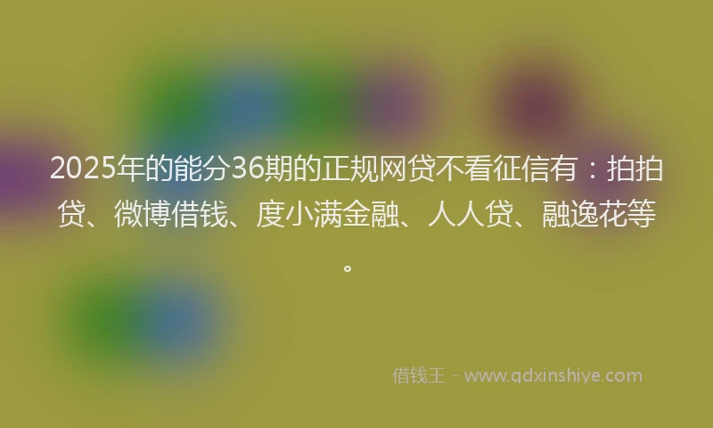 2025年的能分36期的正规网贷不看征信有：拍拍贷、微博借钱、度小满金融、人人贷、融逸花等。