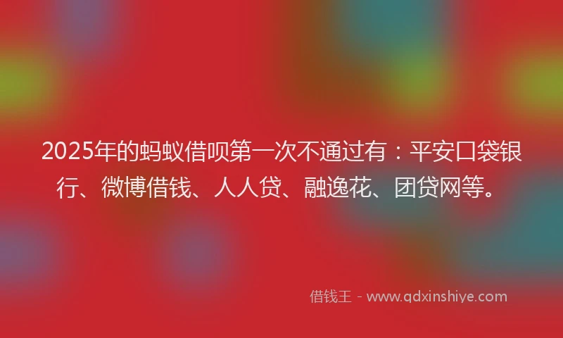 2025年的蚂蚁借呗第一次不通过有：平安口袋银行、微博借钱、人人贷、融逸花、团贷网等。