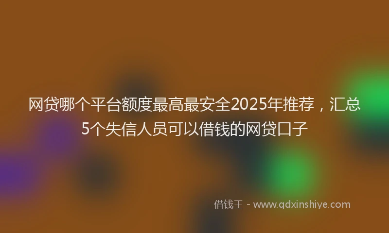 网贷哪个平台额度最高最安全2025年推荐，汇总5个失信人员可以借钱的网贷口子