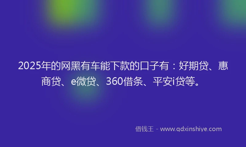2025年的网黑有车能下款的口子有：好期贷、惠商贷、e微贷、360借条、平安i贷等。