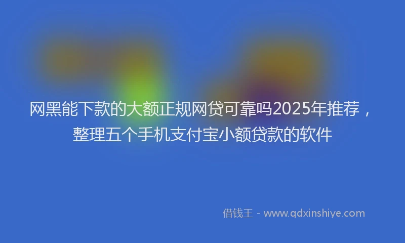 网黑能下款的大额正规网贷可靠吗2025年推荐，整理五个手机支付宝小额贷款的软件