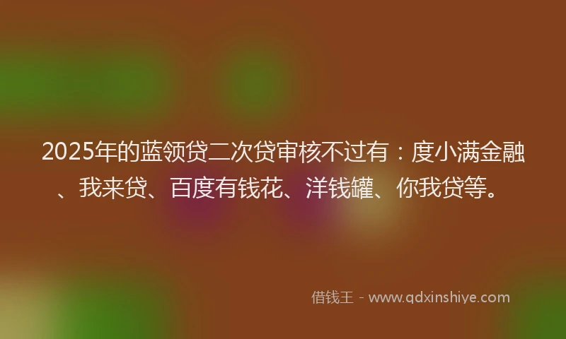 2025年的蓝领贷二次贷审核不过有：度小满金融、我来贷、百度有钱花、洋钱罐、你我贷等。