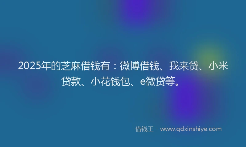 2025年的芝麻借钱有：微博借钱、我来贷、小米贷款、小花钱包、e微贷等。