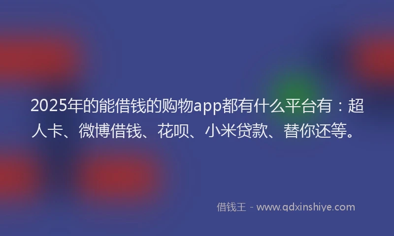 2025年的能借钱的购物app都有什么平台有：超人卡、微博借钱、花呗、小米贷款、替你还等。