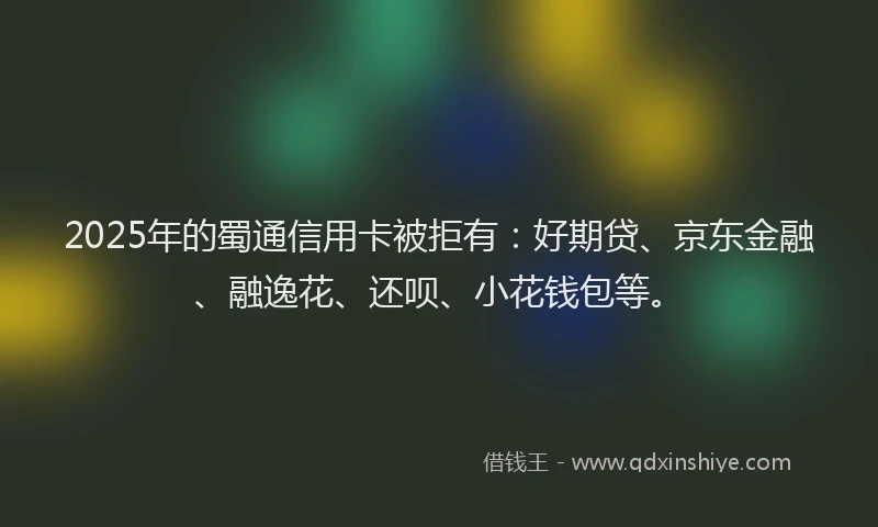 2025年的蜀通信用卡被拒有：好期贷、京东金融、融逸花、还呗、小花钱包等。
