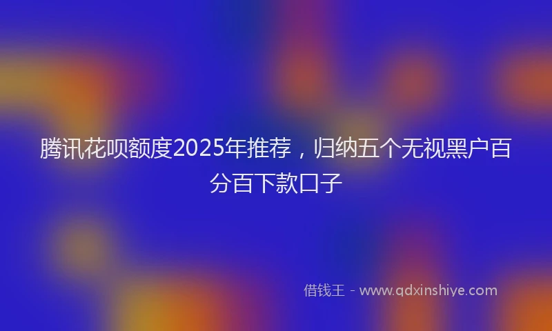 腾讯花呗额度2025年推荐，归纳五个无视黑户百分百下款口子