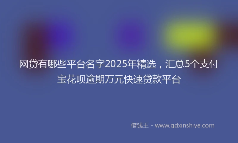 网贷有哪些平台名字2025年精选，汇总5个支付宝花呗逾期万元快速贷款平台