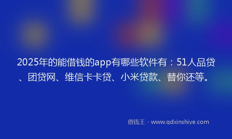 2025年的能借钱的app有哪些软件有：51人品贷、团贷网、维信卡卡贷、小米贷款、替你还等。