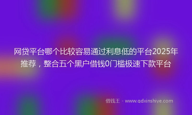 网贷平台哪个比较容易通过利息低的平台2025年推荐，整合五个黑户借钱0门槛极速下款平台