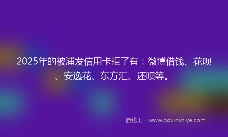 2025年的被浦发信用卡拒了有：微博借钱、花呗、安逸花、东方汇、还呗等。