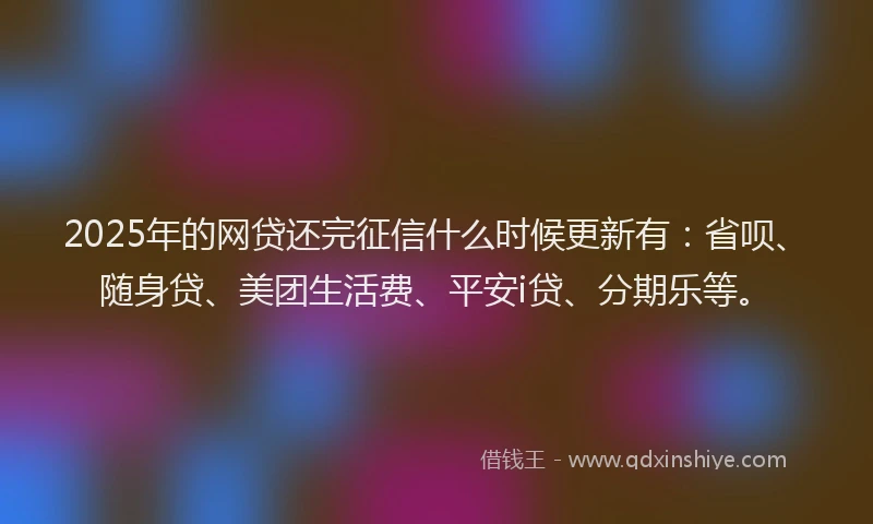 2025年的网贷还完征信什么时候更新有：省呗、随身贷、美团生活费、平安i贷、分期乐等。