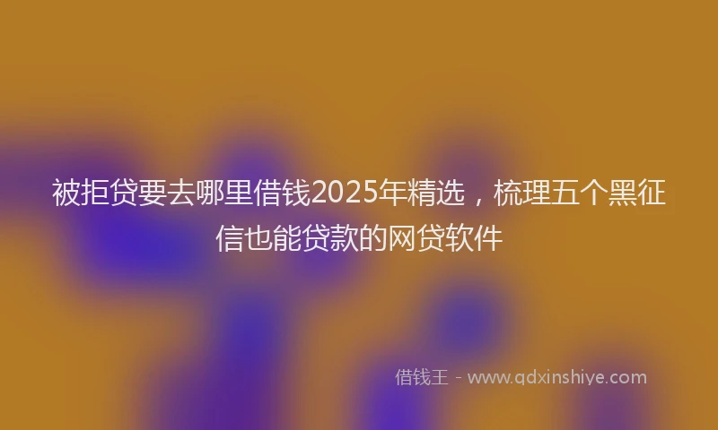 被拒贷要去哪里借钱2025年精选，梳理五个黑征信也能贷款的网贷软件