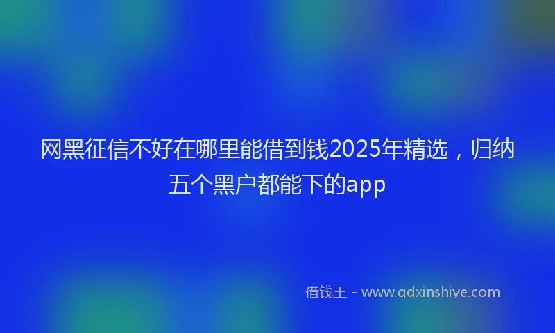网黑征信不好在哪里能借到钱2025年精选，归纳五个黑户都能下的app