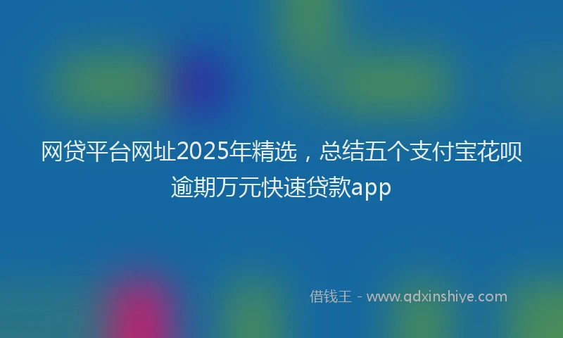 网贷平台网址2025年精选，总结五个支付宝花呗逾期万元快速贷款app